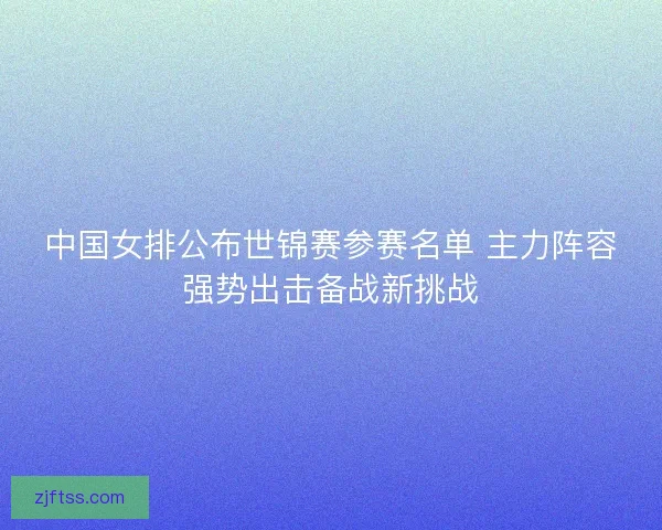 中国女排公布世锦赛参赛名单 主力阵容强势出击备战新挑战 中国女排公布世锦赛参赛名单 主力阵容强势出击备战新挑战