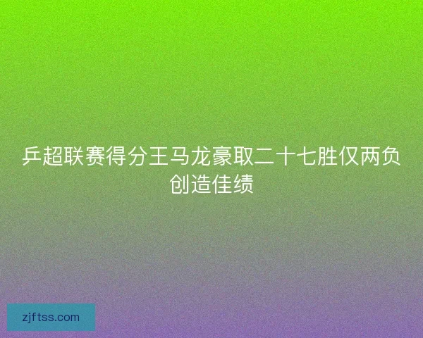乒超联赛得分王马龙豪取二十七胜仅两负创造佳绩 乒超联赛得分王马龙豪取二十七胜仅两负创造佳绩