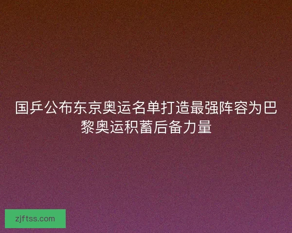 国乒公布东京奥运名单打造最强阵容为巴黎奥运积蓄后备力量
