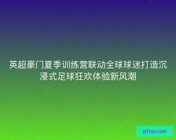 英超豪门夏季训练营联动全球球迷打造沉浸式足球狂欢体验新风潮 英超豪门夏季训练营联动全球球迷打造沉浸式足球狂欢体验新风潮