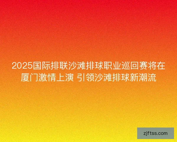 2025国际排联沙滩排球职业巡回赛将在厦门激情上演 引领沙滩排球新潮流