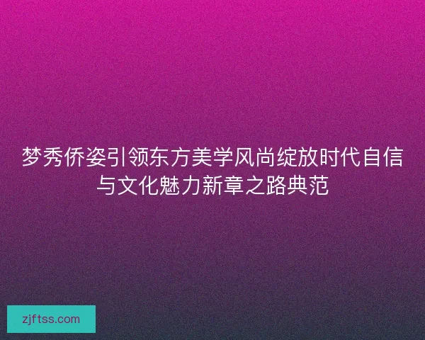 梦秀侨姿引领东方美学风尚绽放时代自信与文化魅力新章之路典范