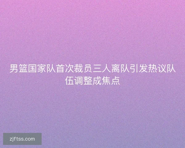 男篮国家队首次裁员三人离队引发热议队伍调整成焦点 男篮国家队首次裁员三人离队引发热议队伍调整成焦点