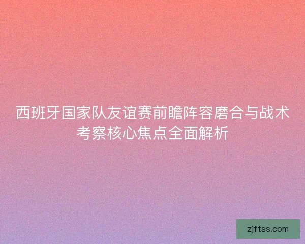 西班牙国家队友谊赛前瞻阵容磨合与战术考察核心焦点全面解析 西班牙国家队友谊赛前瞻阵容磨合与战术考察核心焦点全面解析