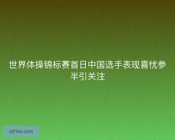 世界体操锦标赛首日中国选手表现喜忧参半引关注 世界体操锦标赛首日中国选手表现喜忧参半引关注