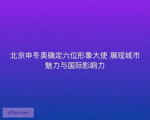 北京申冬奥确定六位形象大使 展现城市魅力与国际影响力 北京申冬奥确定六位形象大使 展现城市魅力与国际影响力