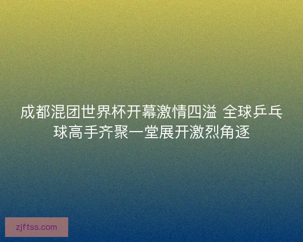 成都混团世界杯开幕激情四溢 全球乒乓球高手齐聚一堂展开激烈角逐