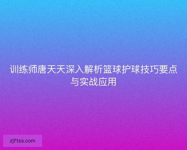 训练师唐天天深入解析篮球护球技巧要点与实战应用