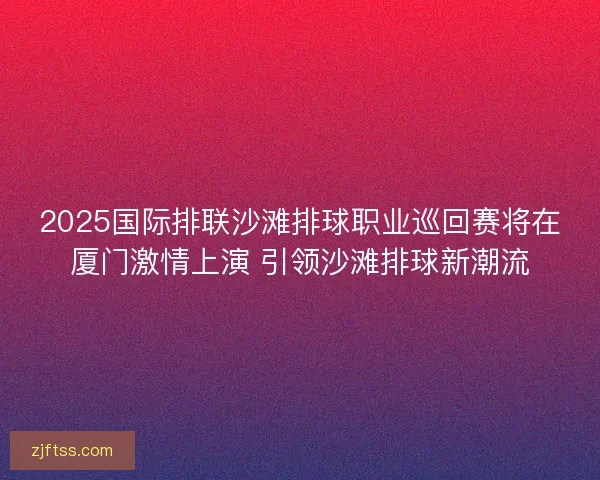 2025国际排联沙滩排球职业巡回赛将在厦门激情上演 引领沙滩排球新潮流