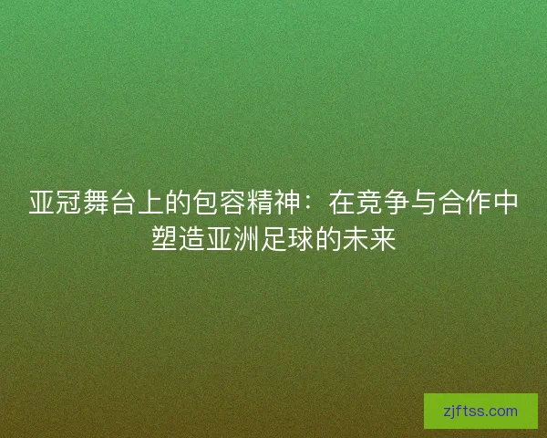 亚冠舞台上的包容精神:在竞争与合作中塑造亚洲足球的未来 亚冠舞台上的包容精神:在竞争与合作中塑造亚洲足球的未来
