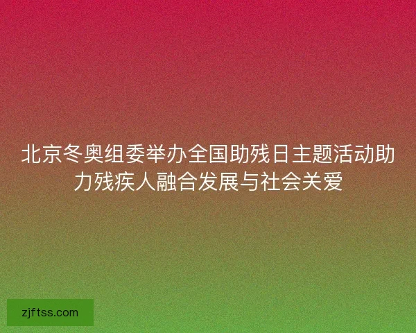 北京冬奥组委举办全国助残日主题活动助力残疾人融合发展与社会关爱 北京冬奥组委举办全国助残日主题活动助力残疾人融合发展与社会关爱