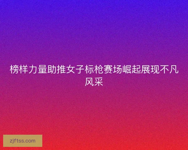 榜样力量助推女子标枪赛场崛起展现不凡风采