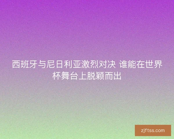 西班牙与尼日利亚激烈对决 谁能在世界杯舞台上脱颖而出