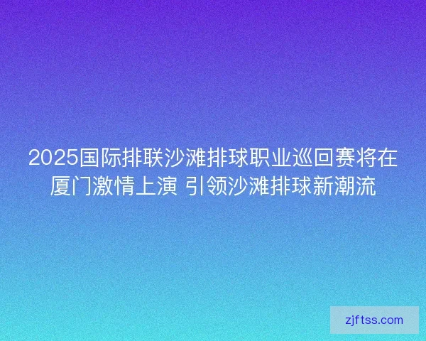 2025国际排联沙滩排球职业巡回赛将在厦门激情上演 引领沙滩排球新潮流