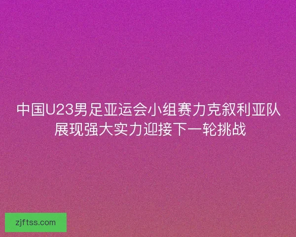 中国U23男足亚运会小组赛力克叙利亚队 展现强大实力迎接下一轮挑战 中国U23男足亚运会小组赛力克叙利亚队 展现强大实力迎接下一轮挑战