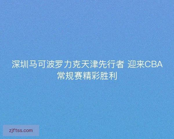 深圳马可波罗力克天津先行者 迎来CBA常规赛精彩胜利