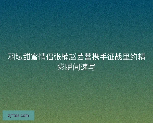 羽坛甜蜜情侣张楠赵芸蕾携手征战里约精彩瞬间速写 羽坛甜蜜情侣张楠赵芸蕾携手征战里约精彩瞬间速写