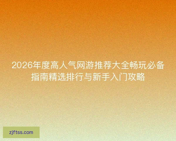 2026年度高人气网游推荐大全畅玩必备指南精选排行与新手入门攻略